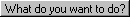 What do you want to do?